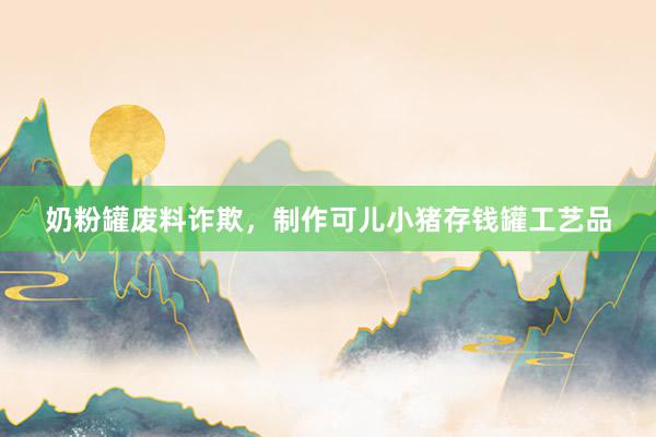 奶粉罐废料诈欺，制作可儿小猪存钱罐工艺品