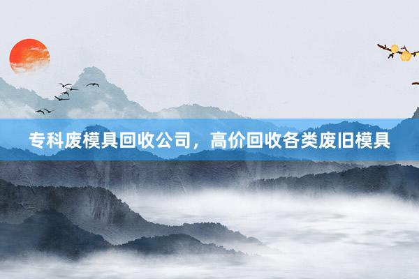 专科废模具回收公司，高价回收各类废旧模具