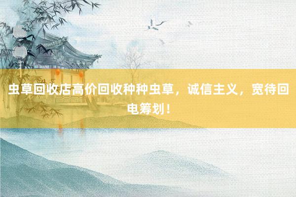 虫草回收店高价回收种种虫草，诚信主义，宽待回电筹划！