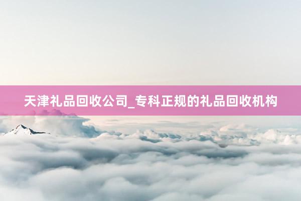 天津礼品回收公司_专科正规的礼品回收机构