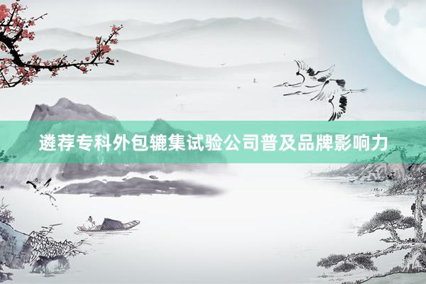 遴荐专科外包辘集试验公司普及品牌影响力