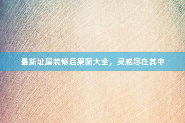 最新址屋装修后果图大全，灵感尽在其中
