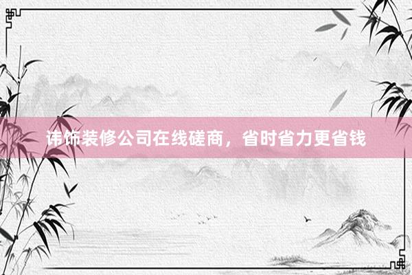 讳饰装修公司在线磋商，省时省力更省钱