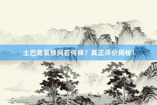 土巴兔装修网若何样？真正评价揭秘！