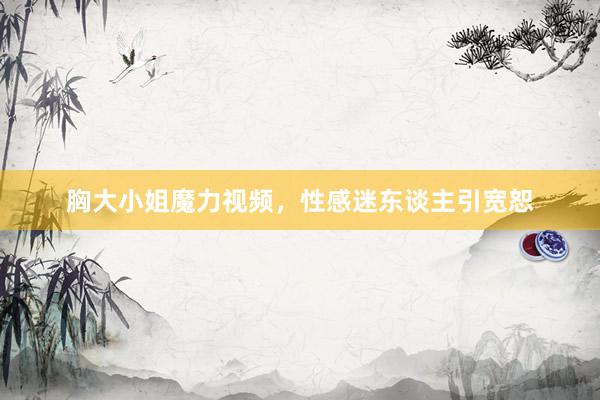 胸大小姐魔力视频，性感迷东谈主引宽恕
